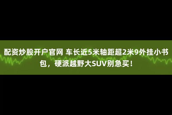 配资炒股开户官网 车长近5米轴距超2米9外挂小书包，硬派越野大SUV别急买！
