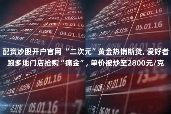 配资炒股开户官网 “二次元”黄金热销断货, 爱好者跑多地门店抢购“痛金”, 单价被炒至2800元/克