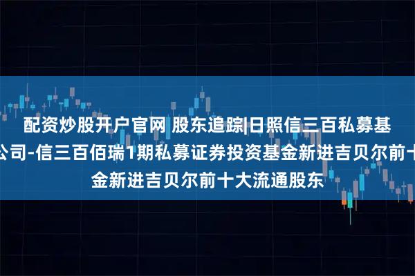 配资炒股开户官网 股东追踪|日照信三百私募基金管理有限公司-信三百佰瑞1期私募证券投资基金新进吉贝尔前十大流通股东