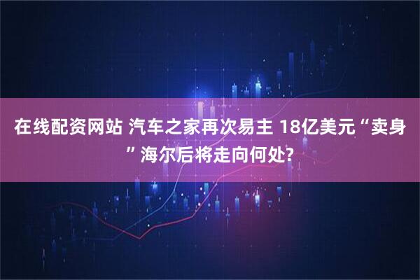 在线配资网站 汽车之家再次易主 18亿美元“卖身”海尔后将走向何处?