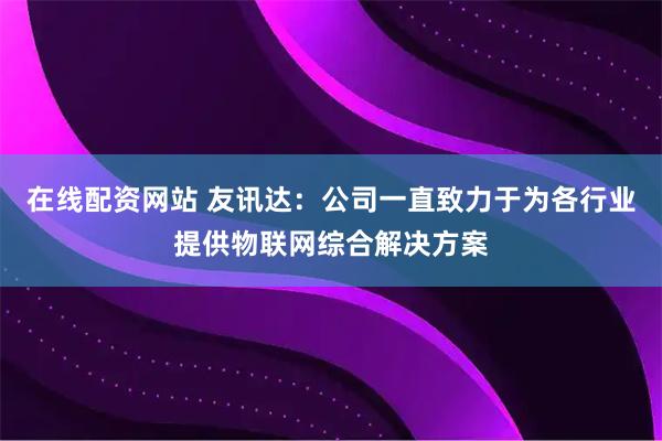 在线配资网站 友讯达：公司一直致力于为各行业提供物联网综合解决方案