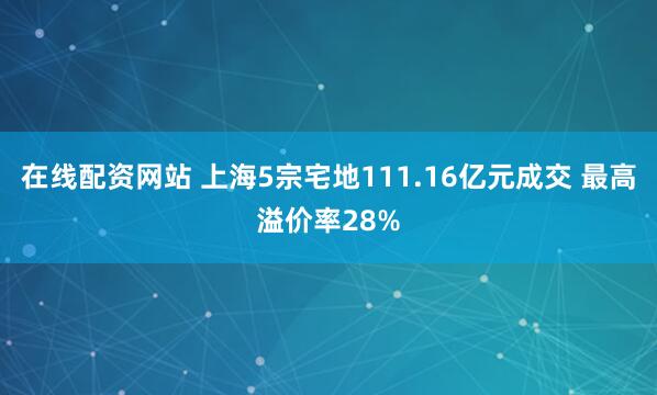 在线配资网站 上海5宗宅地111.16亿元成交 最高溢价率28%