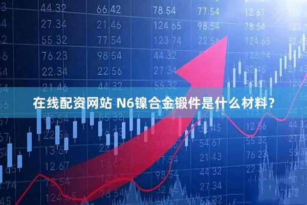 在线配资网站 N6镍合金锻件是什么材料？