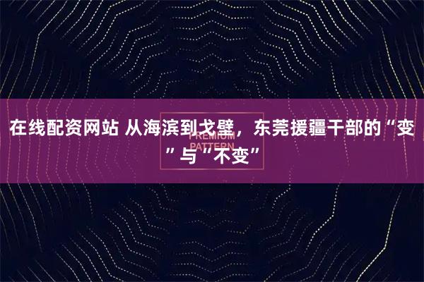 在线配资网站 从海滨到戈壁，东莞援疆干部的“变”与“不变”