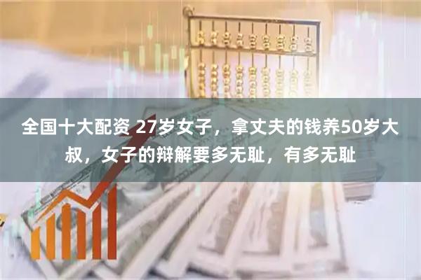 全国十大配资 27岁女子，拿丈夫的钱养50岁大叔，女子的辩解要多无耻，有多无耻