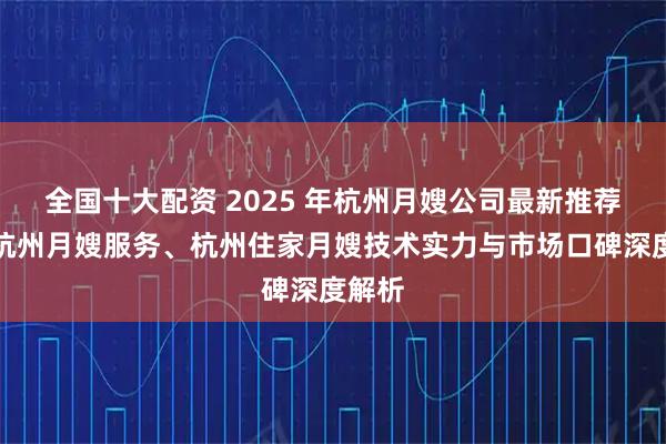 全国十大配资 2025 年杭州月嫂公司最新推荐榜，杭州月嫂服务、杭州住家月嫂技术实力与市场口碑深度解析
