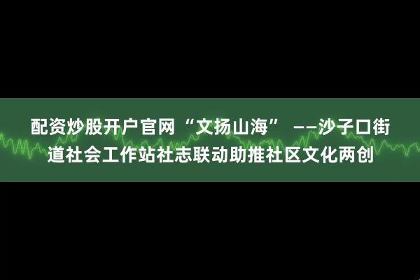 配资炒股开户官网 “文扬山海”  ——沙子口街道社会工作站社志联动助推社区文化两创