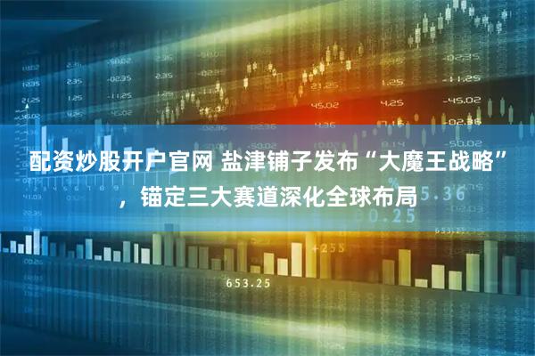 配资炒股开户官网 盐津铺子发布“大魔王战略”，锚定三大赛道深化全球布局