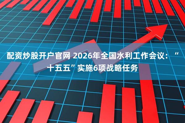 配资炒股开户官网 2026年全国水利工作会议：“十五五”实施6项战略任务