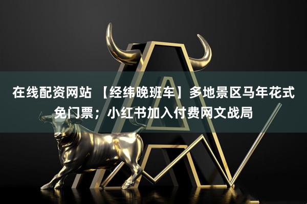 在线配资网站 【经纬晚班车】多地景区马年花式免门票；小红书加入付费网文战局
