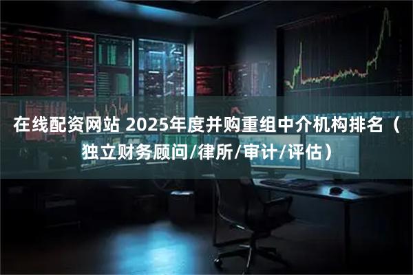 在线配资网站 2025年度并购重组中介机构排名（独立财务顾问/律所/审计/评估）