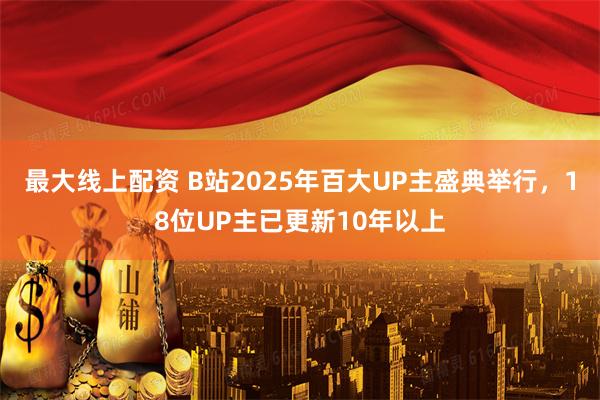 最大线上配资 B站2025年百大UP主盛典举行，18位UP主已更新10年以上