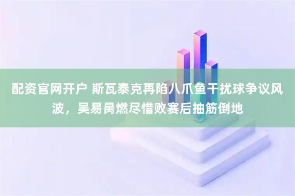 配资官网开户 斯瓦泰克再陷八爪鱼干扰球争议风波，吴易昺燃尽惜败赛后抽筋倒地