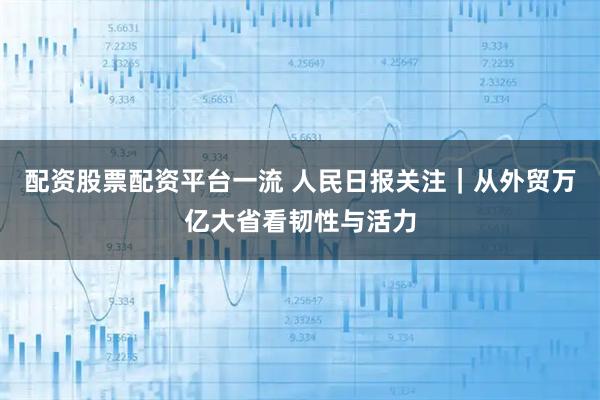 配资股票配资平台一流 人民日报关注｜从外贸万亿大省看韧性与活力