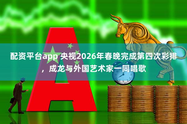 配资平台app 央视2026年春晚完成第四次彩排，成龙与外国艺术家一同唱歌