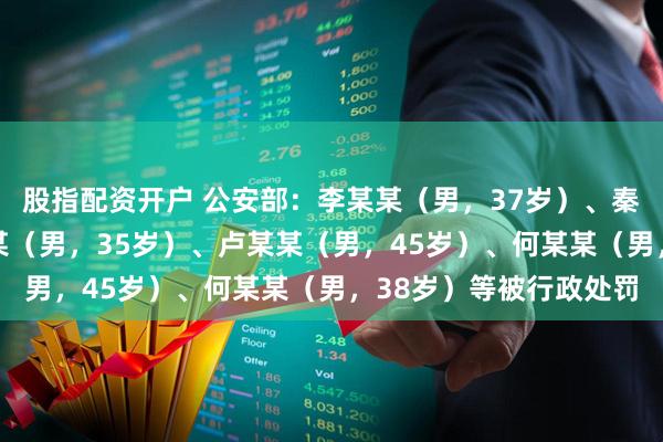 股指配资开户 公安部：李某某（男，37岁）、秦某（男，32岁）、孟某（男，35岁）、卢某某（男，45岁）、何某某（男，38岁）等被行政处罚