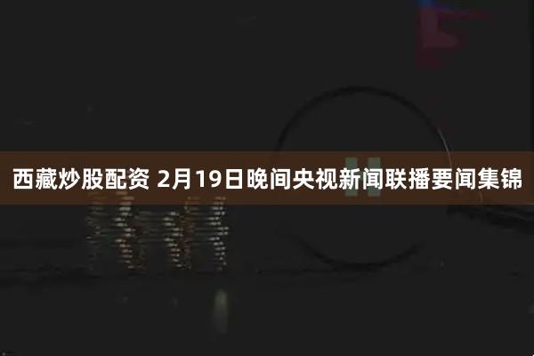 西藏炒股配资 2月19日晚间央视新闻联播要闻集锦