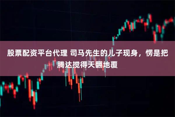 股票配资平台代理 司马先生的儿子现身，愣是把腾达搅得天翻地覆