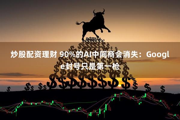 炒股配资理财 90%的AI中间商会消失：Google封号只是第一枪