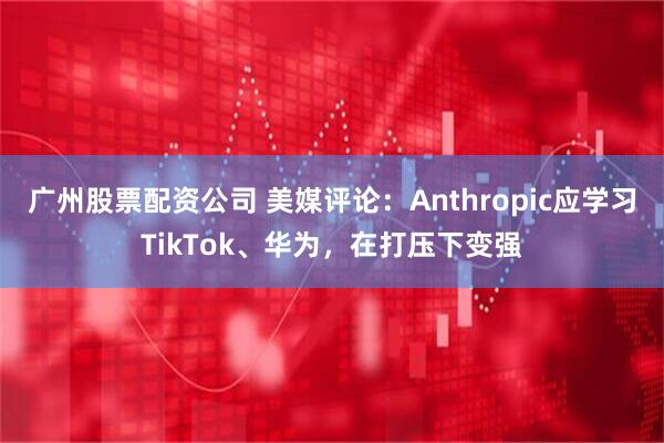 广州股票配资公司 美媒评论：Anthropic应学习TikTok、华为，在打压下变强