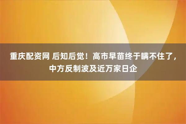 重庆配资网 后知后觉！高市早苗终于瞒不住了，中方反制波及近万家日企