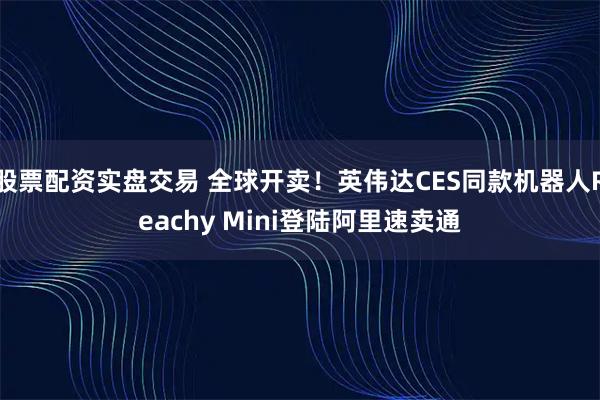 股票配资实盘交易 全球开卖！英伟达CES同款机器人Reachy Mini登陆阿里速卖通