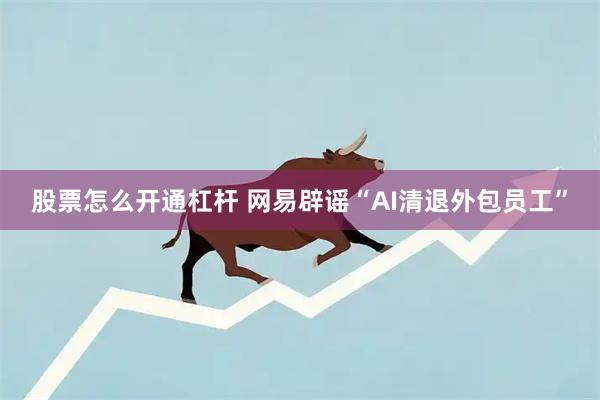 股票怎么开通杠杆 网易辟谣“AI清退外包员工”