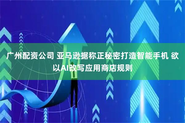 广州配资公司 亚马逊据称正秘密打造智能手机 欲以AI改写应用商店规则
