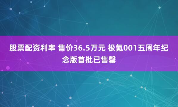 股票配资利率 售价36.5万元 极氪001五周年纪念版首批已售罄